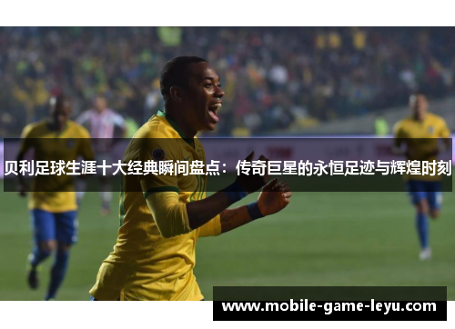 贝利足球生涯十大经典瞬间盘点：传奇巨星的永恒足迹与辉煌时刻