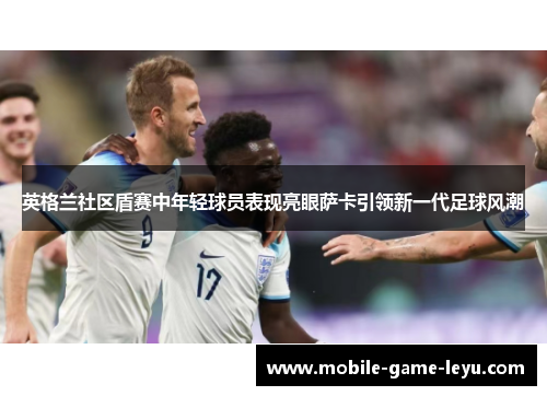 英格兰社区盾赛中年轻球员表现亮眼萨卡引领新一代足球风潮