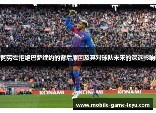 阿劳霍拒绝巴萨续约的背后原因及其对球队未来的深远影响