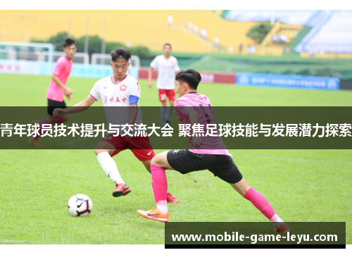 青年球员技术提升与交流大会 聚焦足球技能与发展潜力探索