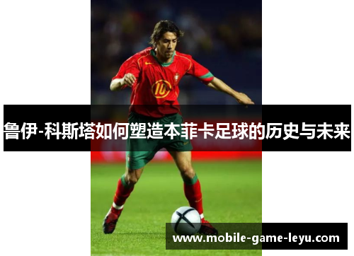 鲁伊-科斯塔如何塑造本菲卡足球的历史与未来